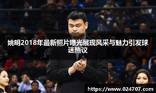 姚明2018年最新照片曝光展现风采与魅力引发球迷热议