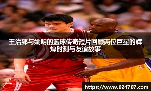 王治郅与姚明的篮球传奇短片回顾两位巨星的辉煌时刻与友谊故事