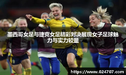 墨西哥女足与捷克女足精彩对决展现女子足球魅力与实力较量