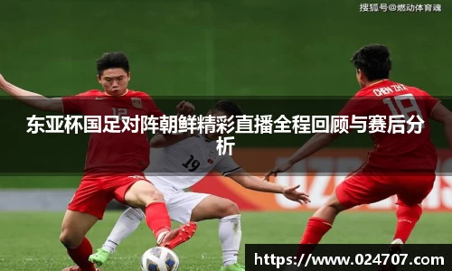 东亚杯国足对阵朝鲜精彩直播全程回顾与赛后分析