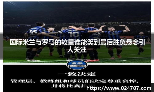 国际米兰与罗马的较量谁能笑到最后胜负悬念引人关注