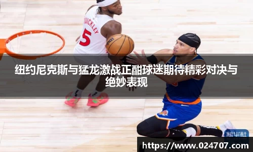纽约尼克斯与猛龙激战正酣球迷期待精彩对决与绝妙表现